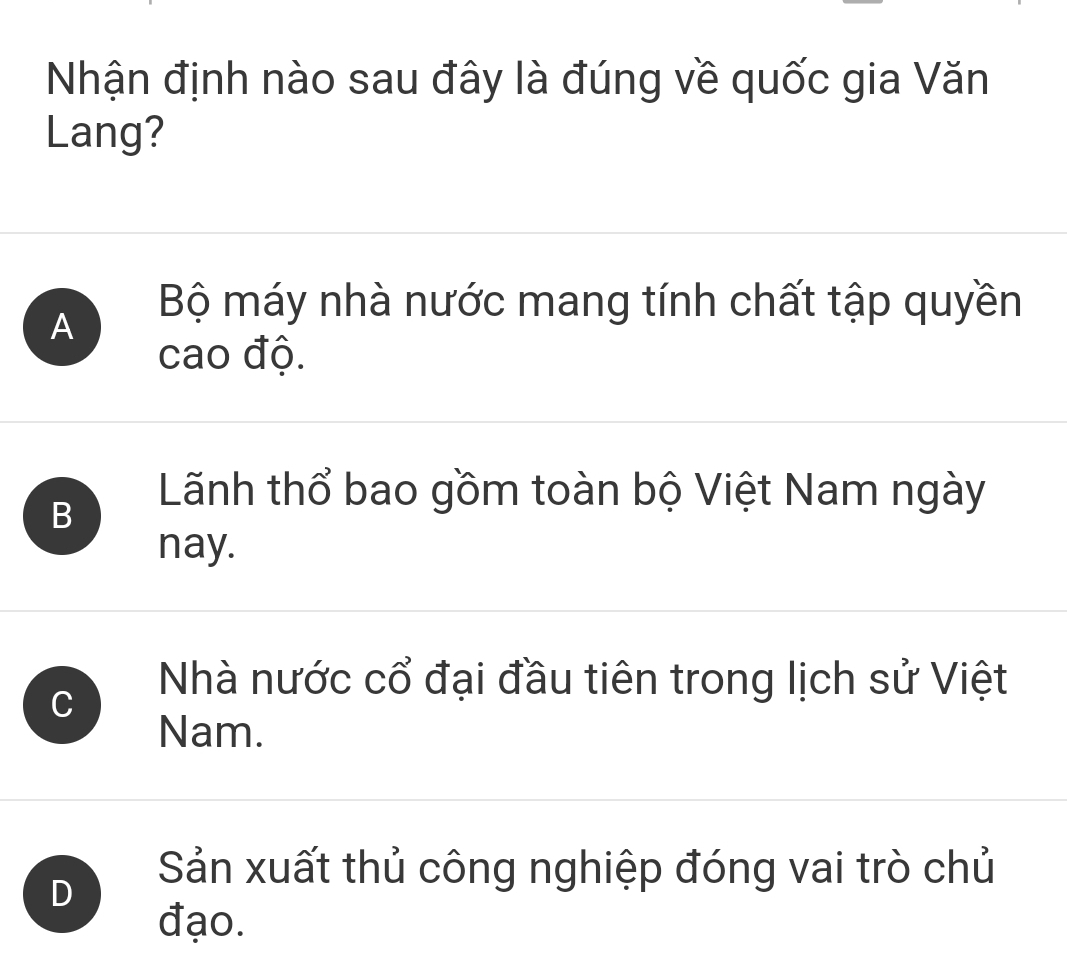 Nhận định nào sau đây là đúng về quốc gia Văn
Lang?
A
Bộ máy nhà nước mang tính chất tập quyền
cao độ.
B
Lãnh thổ bao gồm toàn bộ Việt Nam ngày
nay.
Nhà nước cổ đại đầu tiên trong lịch sử Việt
Nam.
D
Sản xuất thủ công nghiệp đóng vai trò chủ
đạo.