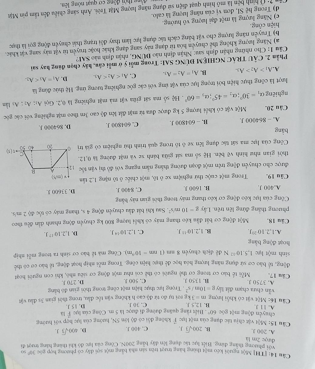 [TH] Một người kéo một thùng hàng trượt trên sản nhà bằng một sợi dây có phương hợp góc 30° so
với phương thẳng đứng. Biết lực tác dụng lên dây bằng 200N. Công của lực đỏ khi thùng hàng trượt đi
được 2m là
A. 200 J. B. 200sqrt(3)J. C. 400 J. D. 400sqrt(3)J.
Câu 15: Một vật chịu tác dụng của một lực F không đổi có độ lớn 5N, hướng của lực hợp với hướng
chuyền động một góc 60°. Biết rằng quãng đường đi được là 5 m. Công của lực vector F là
A. 11 J. B. 12,5 J. C. 30 J. D. 15 J.
Câu 16: Một vật có khối lượng m=3k g rơi tự do từ độ cao h không vận tốc đầu, trong thời gian 3s đầu vật
vẫn chưa chạm đất lấy g=10m/s^2. Trọng lực thực hiện một công trong thời gian đó bằng
A. 3750 J. B. 1350 J. C. 500 J. D. 270 J.
Câu 17. Mỗi tế bào cơ trong cơ thể người có thể coi như một động cơ siêu nhỏ, khi con người hoạt
động, tế bào cơ sử dụng năng lượng hóa học để thực hiện công. Trong mỗi nhịp hoạt động, tế bào cơ có thế
sinh một lực 1,5.10^(-12)N để dịch chuyền 8nm(1nm=10^(-9)m).  Công mà tế bào cơ sinh ra trong mỗi nhịp
hoạt động bằng
A. 1,2.10^(-20)J. B. 1,2.10^(-11)J. C. 1,2.10^(-14)J. D. 1,2.10^(-17)J.
Câu 18. Một động cơ bắt đầu kéo thang máy có khối lượng 800 kg chuyển động nhanh dần đều theo
phương thắng đứng lên trên. Lấy g=10m/s^2. Sau khi bắt đầu chuyển động 4 s, thang máy có tốc độ 2 m/s.
Công của lực kéo động cơ kéo thang máy trong thời gian này bằng
A.400 J. B. 1600 J. C. 8400 J. D. 33600 J.
Câu 19. Trong một cuộc thử nghiệm xe ô tô, một chiếc ô tô nặng 1,2 tấn
được cho chuyển động trên một đoạn đường thẳng nằm ngang với đồ thị vận tốc
thời gian như hình vẽ bên. Hệ số ma sát giữa bánh xe và mặt đường là 0,12
Công của lực ma sát tác dụng lên xe ô tô trong quá trình thử nghiệm có giá tr)
bằng
A. - 864000 J. B. - 604800 J. C. 604800 J. D. 864000 J.
Câu 20. Một vật có khối lượng 5 kg được đưa từ mặt đất lên độ cao 3m theo mặt nghiêng với các góc
nghiêng alpha _1=30°;alpha _2=45°;alpha _3=60°. Hệ số ma sát giữa vật mà mặt nghiêng là 0,2. Gọi A₁; A_2;A_3 lần
lượt là công thực hiện bởi trọng lực của vật ứng với các góc nghiêng tương ứng. Hệ thức đúng là
A. A_1>A_2>A_3. B. A_1=A_2=A_3. C. A_1 D. A_1=A_3
Phần 2. CÂU TRÁC NGHIỆM ĐÚNG SAI: Trong mỗi ý ở mỗi câu, hãy chọn đúng hay sai
Câu 1: Cho những nhận định sau: Nhận định nào ĐÚNG, nhận định nào SAI?
a) Năng lượng không thể chuyển hóa từ dạng này sang dạng khác hoặc truyền từ vật này sang vật khác.
b) Truyền năng lượng cho vật bằng cách tác dụng lực làm thay đổi trạng thái chuyển động gọi là thực
hiện công.
c) Năng lượng là một đại lượng vô hướng.
d) Trong hệ SI, đơn vị của năng lượng là calo.
Câu ?: Ở hình bên là mô hình quạt điện sử dụng năng lượng Mặt Trời. Ánh sáng chiếu đến tấm pin Mặt
động thời động cơ quạt nóng lên.