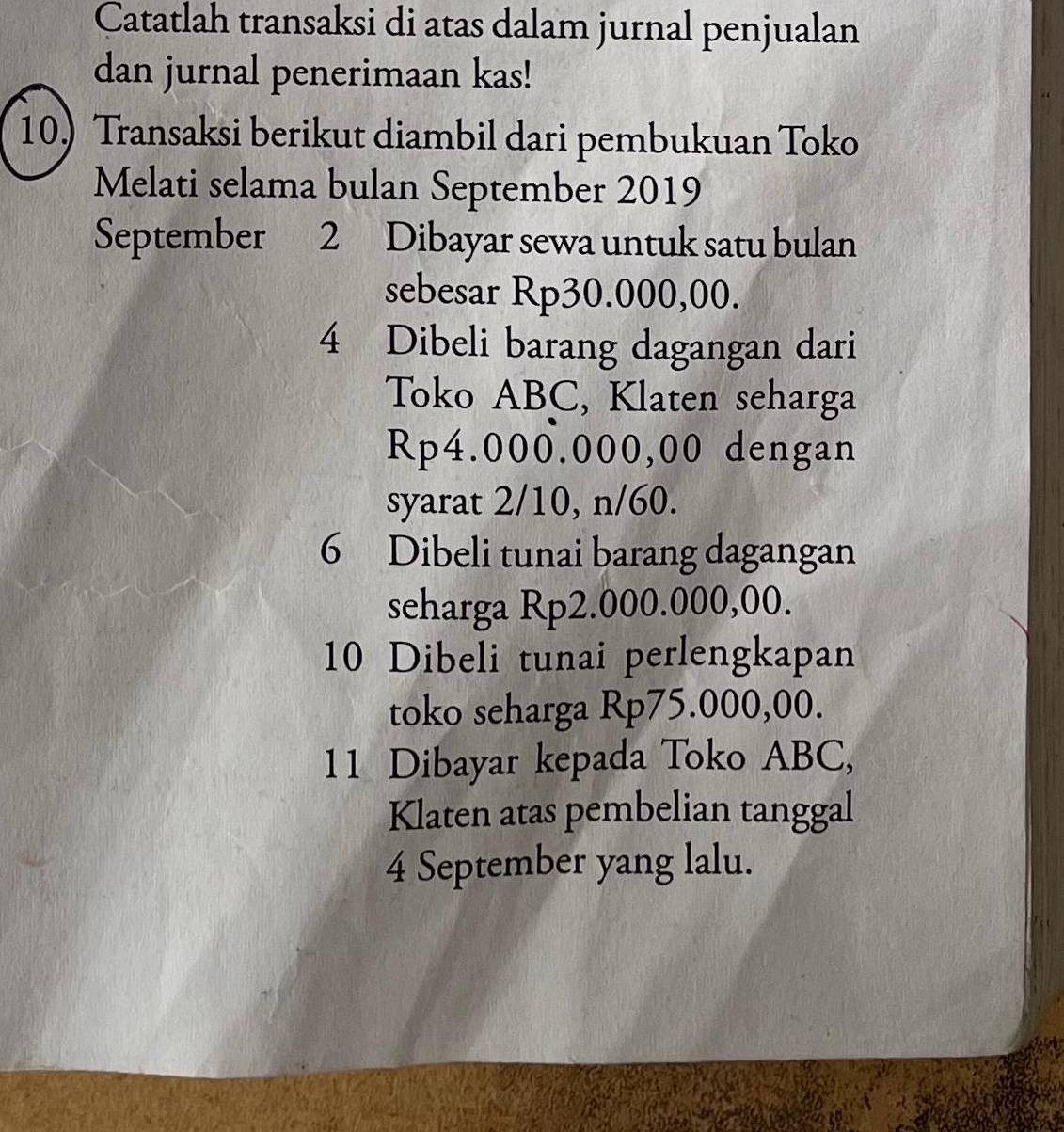 Catatlah transaksi di atas dalam jurnal penjualan
dan jurnal penerimaan kas!
10) Transaksi berikut diambil dari pembukuan Toko
Melati selama bulan September 2019
September 2 Dibayar sewa untuk satu bulan
sebesar Rp30.000,00.
4 Dibeli barang dagangan dari
Toko ABC, Klaten seharga
Rp4.000.000,00 dengan
syarat 2/10, n/60.
6 Dibeli tunai barang dagangan
seharga Rp2.000.000,00.
10 Dibeli tunai perlengkapan
toko seharga Rp75.000,00.
11 Dibayar kepada Toko ABC,
Klaten atas pembelian tanggal
4 September yang lalu.