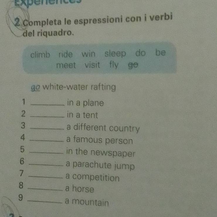 sapénence 
2 Completa le espressioni con i verbi 
del riquadro. 
climb ride win sleep do be 
meet visit fly go 
go white-water rafting 
1 _in a plane 
2 _in a tent 
3 _a different country 
4 _a famous person 
5 _in the newspaper 
_6 
a parachute jump 
7 _a competition 
8 _a horse 
_9 
a mountain