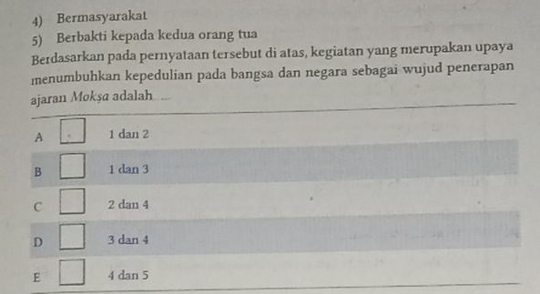 Bermasyarakat
5) Berbakti kepada kedua orang tua
Berdasarkan pada pernyataan tersebut di atas, kegiatan yang merupakan upaya
menumbuhkan kepedulian pada bangsa dan negara sebagai wujud penerapan
ajaran Mokşa adalah
A 1 dan 2
B 1 dan 3
C 2 dan 4
D 3 dan 4
E 4 dan 5