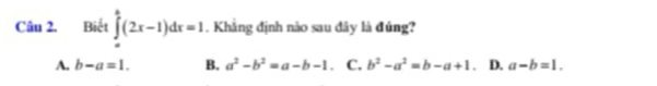 Biết ∈tlimits _a^(b(2x-1)dx=1. Khẳng định nào sau đây là đúng?
A. b-a=1. B. a^2)-b^2=a-b-1. C. b^2-a^2=b-a+1. D. a-b=1.