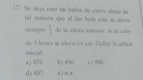 Se deja caer un balón de cierta altura de
tal manera que al dar bote este se eleva 
siempre  2/3  de la altura anterior, sí al cabo
de 5 botes se eleva 64 cm. Hallar la altura
inicial.
a) 476 b) 496 c) 486
d) 457 e) n. a.