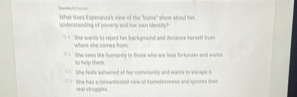 Cmetion 4 (12 potih
What does Esperanza's view of the "bums" show about her
understanding of poverty and her own identity?
She wants to reject her background and distance herself from
where she comes from.
She sees the humanity in those who are less fortunate and wants
to help them.
She feels ashamed of her community and wants to escape it.
She has a romanticized view of homelessness and ignores their
real struggles.