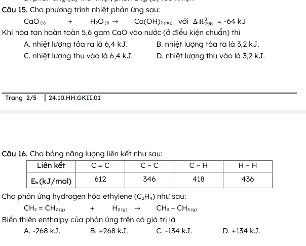 Cho phương trình nhiệt phản ứng sau:
CaO_(s)+H_2O_(l)to Ca(OH)_2(aq) với △ _rH_(298)^0=-64kJ
Khi hòa tan hoàn toàn 5,6 gam CaO vào nước (ở điều kiện chuẩn) thì
A. nhiệt lượng tỏa ra là 6,4 kJ. B. nhiệt lượng tỏa ra là 3,2 kJ.
C. nhiệt lượng thu vào là 6,4 kJ. D. nhiệt lượng thu vào là 3,2 kJ.
Trang 2/5 24.10.HH.GKII.01
Câu 16, Cho bảng năng lượng liên kết như sau:
Cho phản ứng hydrogen hóa ethylene (C_2H_4) như sau:
CH_2=CH_2(g)+H_2(g) to CH_3-CH_3(g)
Biến thiên enthalpy của phản ứng trên có giá trị là
A. -268 kJ. B. +268 kJ. C. -134 kJ. D. +134 kJ.