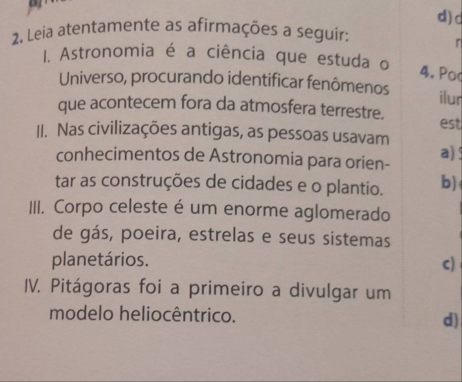 Leia atentamente as afirmações a seguír:
r
I. Astronomia é a ciência que estuda o
4. Pod
Universo, procurando identificar fenômenos ilur
que acontecem fora da atmosfera terrestre.
est
II. Nas civilizações antigas, as pessoas usavam
conhecimentos de Astronomia para orien-
a) 
tar as construções de cidades e o plantio.
b)
III. Corpo celeste é um enorme aglomerado
de gás, poeira, estrelas e seus sistemas
planetários. c)
IV. Pitágoras foi a primeiro a divulgar um
modelo heliocêntrico. d)