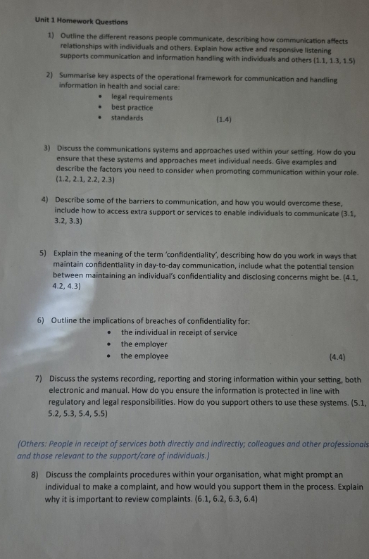 Homework Questions
1) Outline the different reasons people communicate, describing how communication affects
relationships with individuals and others. Explain how active and responsive listening
supports communication and information handling with individuals and others  1.1,1.3,1.5
2) Summarise key aspects of the operational framework for communication and handling
information in health and social care:
legal requirements
best practice
standards (1.4) 
3) Discuss the communications systems and approaches used within your setting. How do you
ensure that these systems and approaches meet individual needs. Give examples and
describe the factors you need to consider when promoting communication within your role.
(1.2,2.1,2.2,2.3)
4) Describe some of the barriers to communication, and how you would overcome these,
include how to access extra support or services to enable individuals to communicate (3.1,
3.2, 3.3)
5) Explain the meaning of the term ‘confidentiality’, describing how do you work in ways that
maintain confidentiality in day-to-day communication, include what the potential tension
between maintaining an individual’s confidentiality and disclosing concerns might be. (4.1,
4.2, 4.3
6) Outline the implications of breaches of confidentiality for:
the individual in receipt of service
the employer
the employee (4,4)
7) Discuss the systems recording, reporting and storing information within your setting, both
electronic and manual. How do you ensure the information is protected in line with
regulatory and legal responsibilities. How do you support others to use these systems. (5.1,
5.2, 5.3, 5.4, 5.5)
(Others: People in receipt of services both directly and indirectly; colleagues and other professionals
and those relevant to the support/care of individuals.)
8) Discuss the complaints procedures within your organisation, what might prompt an
individual to make a complaint, and how would you support them in the process. Explain
why it is important to review complaints. (6.1,6.2,6.3,6.4)