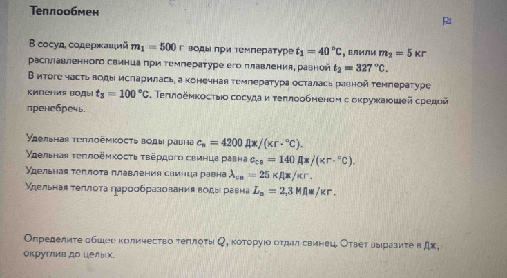 Теплообмен
B сосуд, содержаший m_1=500r воды πри температуре t_1=40°C , влили m_2=5kr
расплавленного свинца при температуре его плавления, равной t_2=327°C.
В итоге часть воды исπарилась, а конечная температура осталась равной темπературе
Киления водыi t_3=100°C. Τеπлοёмкосτыюо сосуда и τеπлообменом с окружаюошей средой
пренебречь.
Удельная τеπлоёмкость воды равна c_a=4200Ax/(kr·°C).
γдельная τеπлоёмкосτь τвердого свинца равна c_ca=140Ax/(kr·°C).
Удельная теплота плавления свинца равна lambda _ca=25kappa A* /kr.
Удельная теπлота πарообразования воды равна L_B=2,3MAx/kr.
Олределите обшее количество теπлоть , которуюо отдал свинец. Ответ вырразите в Дж,
округлив до целых.