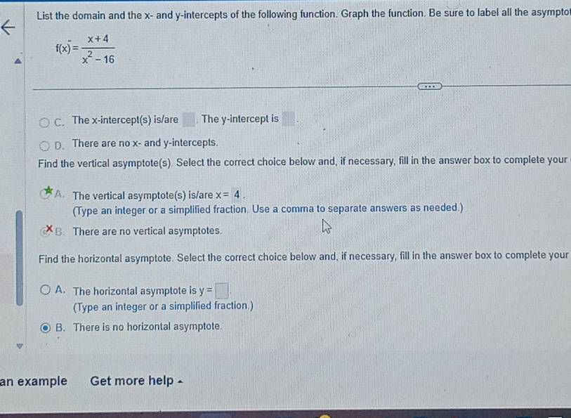 List the domain and the x - and y-intercepts of the following function. Graph the function. Be sure to label all the asympto
f(x)= (x+4)/x^2-16 
C. The x-intercept(s) is/are □ The y-intercept is
D. There are no x - and y-intercepts.
Find the vertical asymptote(s). Select the correct choice below and, if necessary, fill in the answer box to complete your
A. The vertical asymptote(s) is/are x=4. 
(Type an integer or a simplified fraction. Use a comma to separate answers as needed.)
B. There are no vertical asymptotes.
Find the horizontal asymptote. Select the correct choice below and, if necessary, fill in the answer box to complete your
A. The horizontal asymptote is y=□. 
(Type an integer or a simplified fraction.)
B. There is no horizontal asymptote.
an example Get more help .
