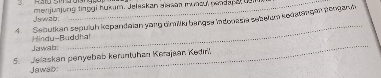 Ratú Sima diangga 
menjunjung tinggi hukum. Jelaskan alasan muncul pendapat del 
_ 
4. Sebutkan sepuluh kepandaian yang dimiliki bangsa Indonesia sebelum kedatangan pengaruh Jawab: 
_ 
Hindu-Buddha! 
Jawab: 
5. Jelaskan penyebab keruntuhan Kerajaan Kediri! 
Jawab: