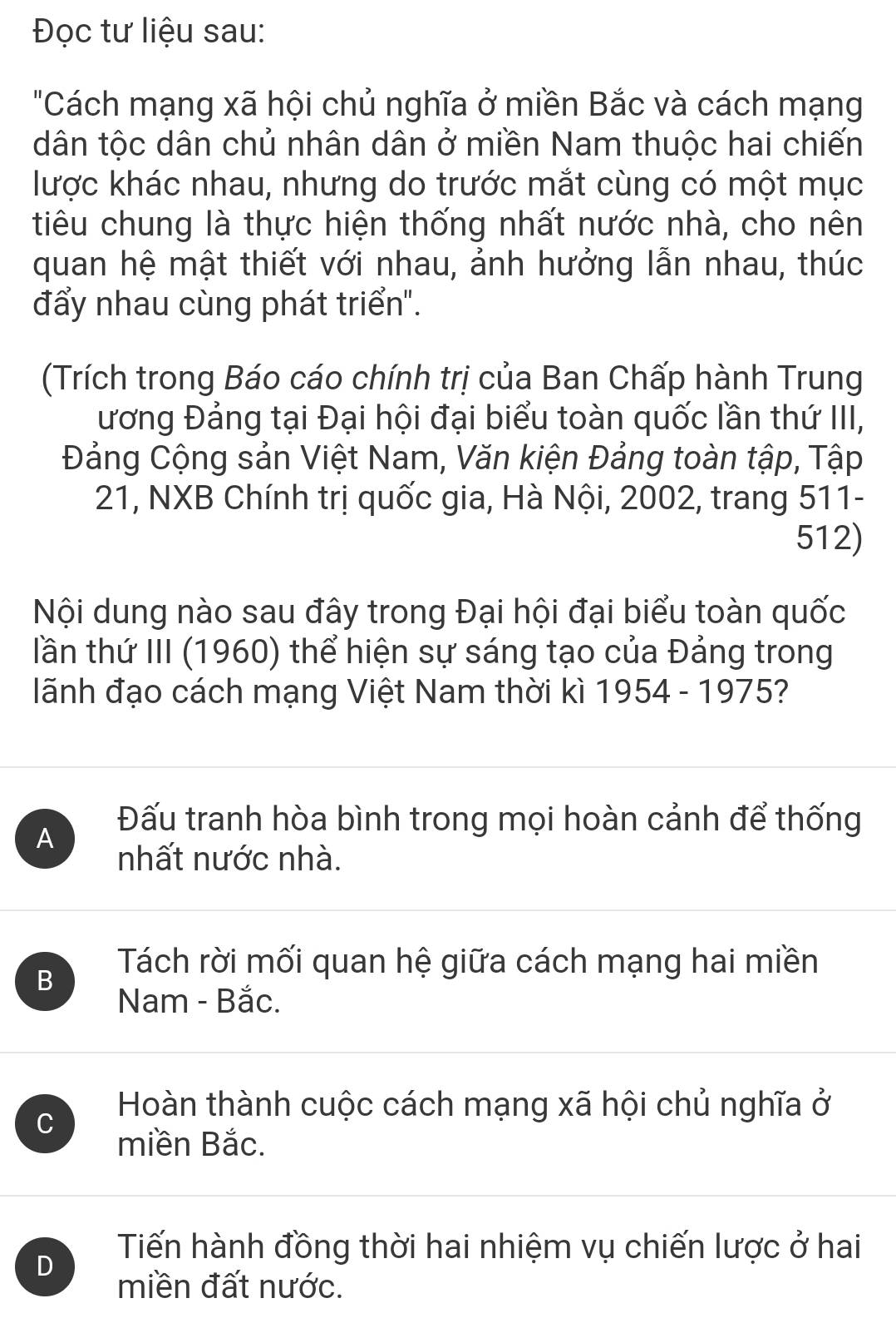 Đọc tư liệu sau:
"Cách mạng xã hội chủ nghĩa ở miền Bắc và cách mạng
dân tộc dân chủ nhân dân ở miền Nam thuộc hai chiến
lược khác nhau, nhưng do trước mắt cùng có một mục
tiêu chung là thực hiện thống nhất nước nhà, cho nên
quan hệ mật thiết với nhau, ảnh hưởng lẫn nhau, thúc
đẩy nhau cùng phát triển".
(Trích trong Báo cáo chính trị của Ban Chấp hành Trung
ương Đảng tại Đại hội đại biểu toàn quốc lần thứ III,
Đảng Cộng sản Việt Nam, Văn kiện Đảng toàn tập, Tập
21, NXB Chính trị quốc gia, Hà Nội, 2002, trang 511-
512)
Nội dung nào sau đây trong Đại hội đại biểu toàn quốc
lần thứ III (1960) thể hiện sự sáng tạo của Đảng trong
lãnh đạo cách mạng Việt Nam thời kì 1954 - 1975?
A
Đấu tranh hòa bình trong mọi hoàn cảnh để thống
nhất nước nhà.
B
Tách rời mối quan hệ giữa cách mạng hai miền
Nam - Bắc.
C
Hoàn thành cuộc cách mạng xã hội chủ nghĩa ở
miền Bắc.
Tiến hành đồng thời hai nhiệm vụ chiến lược ở hai
D
miền đất nước.