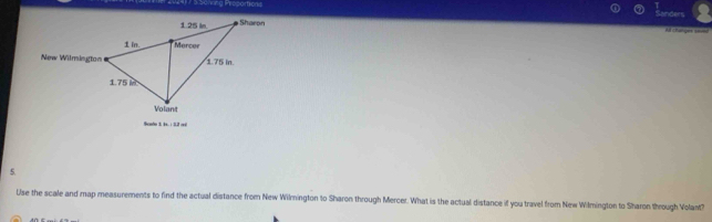 =ng Proportions 
Sanders 
= changes ==== 
New Wilmington 
Scndo 3 1. : 2.2 reé 
5. 
Use the scale and map measurements to find the actual distance from New Wilmnington to Sharon through Mercer. What is the actual distance if you travel from New Wilmington to Sharon through Volant?