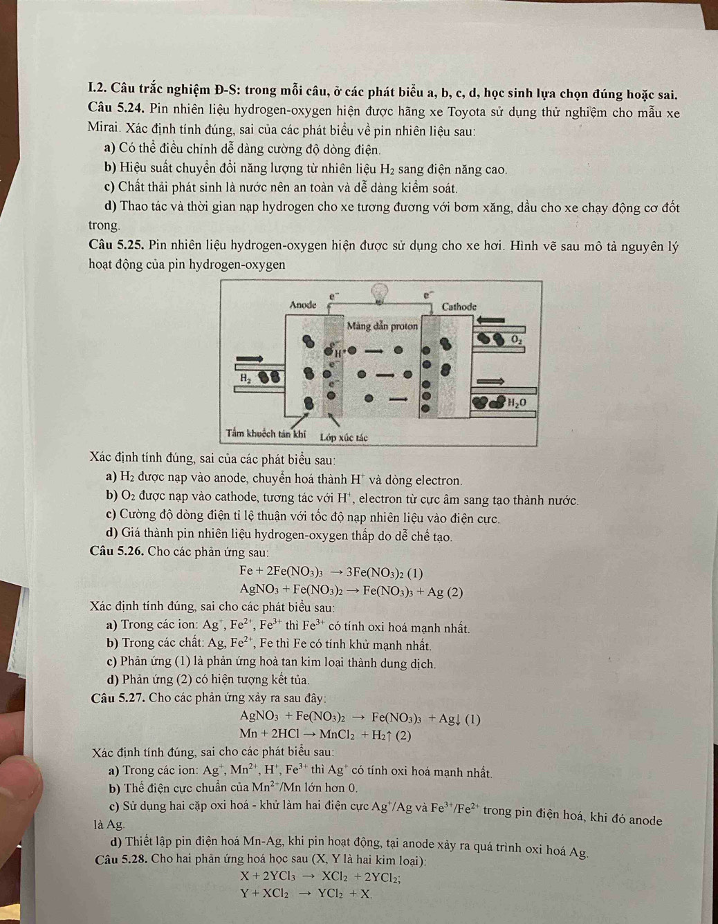 Câu trắc nghiệm Đ-S: trong mỗi câu, ở các phát biểu a, b, c, d, học sinh lựa chọn đúng hoặc sai.
Câu 5.24. Pin nhiên liệu hydrogen-oxygen hiện được hãng xe Toyota sử dụng thử nghiệm cho mẫu xe
Mirai. Xác định tính đúng, sai của các phát biểu về pin nhiên liệu sau:
a) Có thể điều chỉnh dễ dàng cường độ dòng điện.
b) Hiệu suất chuyển đổi năng lượng từ nhiên liệu H₂ sang điện năng cao.
c) Chất thải phát sinh là nước nên an toàn và dễ dàng kiểm soát.
d) Thao tác và thời gian nạp hydrogen cho xe tương đương với bơm xăng, dầu cho xe chạy động cơ đốt
trong.
Câu 5.25. Pin nhiên liệu hydrogen-oxygen hiện được sử dụng cho xe hơi. Hình vẽ sau mô tả nguyên lý
hoạt động của pin hydrogen-oxygen
Xác định tính đúng, sai của các phát biểu sau:
a) H_2 được nạp vào anode, chuyển hoá thành H^+ và dòng electron.
b) O_2 được nạp vào cathode, tương tác với H', electron từ cực âm sang tạo thành nước.
c) Cường độ dòng điện tỉ lệ thuận với tốc độ nạp nhiên liệu vào điện cực.
d) Giá thành pin nhiên liệu hydrogen-oxygen thấp do dễ chế tạo.
Câu 5.26. Cho các phản ứng sau:
Fe+2Fe(NO_3)_3to 3Fe(NO_3)_2(1)
AgNO_3+Fe(NO_3)_2to Fe(NO_3)_3+Ag(2)
Xác định tính đúng, sai cho các phát biểu sau:
a) Trong các ion: Ag^+,Fe^(2+),Fe^(3+) thì Fe^(3+) * có tính oxi hoá mạnh nhất.
b) Trong các chất: Ag,Fe^(2+) , Fe thì Fe có tính khử mạnh nhất.
c) Phản ứng (1) là phản ứng hoà tan kim loại thành dung dịch.
d) Phản ứng (2) có hiện tượng kết tủa.
Câu 5.27. Cho các phản ứng xảy ra sau đây:
AgNO_3+Fe(NO_3)_2to Fe(NO_3)_3+Agdownarrow (1)
Mn+2HClto MnCl_2+H_2 ↑ (2)
Xác định tính đúng, sai cho các phát biểu sau:
a) Trong các ion: Ag^+,Mn^(2+) ,H^+,Fe^(3+) thì Ag^+ có tính oxi hoá mạnh nhất.
b) Thể điện cực chuẩn của Mn^2 'Mn lớn hơn 0.
c) Sử dụng hai cặp oxi hoá - khử làm hai điện cực Ag*/Ag và Fe^(3+)/Fe^(2+) * trong pin điện hoá, khi đó anode
là Ag
d) Thiết lập pin điện hoá Mn-Ag, khi pin hoạt động, tại anode xảy ra quá trình oxi hoá . Ag.
Câu 5.28. Cho hai phản ứng hoá học sau (X, Y là hai kim loại):
X+2YCl_3to XCl_2+2YCl_2;
Y+XCl_2to YCl_2+X.