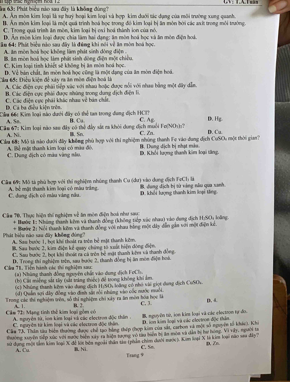 al tập trác nghiệm hoa 12 GV: T.A.Tuần
âu 63: Phát biểu nào sau đây là không đúng?
A. Ăn mòn kim loại là sự huỷ hoại kim loại và hợp kim duới tác dụng của môi trường xung quanh.
B. Ăn mòn kim loại là một quá trình hoá học trong đó kim loại bị ăn mòn bởi các axít trong môi trường.
C. Trong quá trình ăn mòn, kim loại bị oxi hoá thành ion của nó.
D. Ăn mòn kim loại được chia làm hai dạng: ăn mòn hoá học và ăn mòn điện hoá.
Câu 64: Phát biểu nào sau đây là đúng khi nói về ăn mòn hoá học.
A. ăn mòn hoá học không làm phát sinh dòng điện .
B. ăn mòn hoá học làm phát sinh dòng điện một chiều.
C. Kim loại tinh khiết sẽ không bị ăn mòn hoá học.
D. Về bản chất, ăn mòn hoá học cũng là một dạng của ăn mòn điện hoá.
Câu 65: Điều kiện để xảy ra ăn mòn điện hoá là
A. Các điện cực phải tiếp xúc với nhau hoặc được nối với nhau bằng một dây dẫn.
B. Các điện cực phải được nhúng trong dung dịch điện li.
C. Các điện cực phải khác nhau về bản chất.
D. Cả ba điều kiện trên.
Câu 66: Kim loại nào dưới đây có thể tan trong dung dịch HCI?
A. Sn. B. Cu.
C. Ag. D. Hg.
Câu 67: Kim loại nào sau đây có thể đầy sắt ra khỏi dung dịch muối Fe (NO_3)_2 ?
A. Ni. B. Sn. C. Zn. D. Cu.
Câu 68: Mô tả nào dưới đây không phù hợp với thí nghiệm nhúng thanh Fe vào dung dịch CuSO4 một thời gian?
A. Bề mặt thanh kim loại có màu đỏ. B. Dung dịch bị nhạt màu.
C. Dung dịch có màu vàng nâu. D. Khối lượng thanh kim loại tăng.
Câu 69: Mô tả phù hợp với thí nghiệm nhúng thanh Cu (dư) vào dung dịch FeCl_3 là
A. bề mặt thanh kim loại có màu trắng. B. dung dịch bị từ vàng nâu qua xanh.
C. dung dịch có màu vàng nâu. D. khối lượng thanh kim loại tăng.
Câu 70. Thực hiện thí nghiệm về ăn mòn điện hoá như sau:
+ Bước 1: Nhúng thanh kẽm và thanh đồng (không tiếp xúc nhau) vào dung dịch H₂SO₄ loãng.
+ Bước 2: Nối thanh kẽm và thanh đồng với nhau bằng một dây dẫn gắn với một điện kế.
Phát biểu nào sau đây không đúng?
A. Sau bước 1, bọt khí thoát ra trên bề mặt thanh kẽm.
B. Sau bước 2, kim điện kế quay chứng tỏ xuất hiện dòng điện.
C. Sau bước 2, bọt khí thoát ra cả trên bề mặt thanh kẽm và thanh đồng.
D. Trong thí nghiệm trên, sau bước 2, thanh đồng bị ăn mòn điện hoá.
Câu 71. Tiền hành các thí nghiệm sau:
(a) Nhúng thanh đồng nguyên chất vào dung dịch FeCl₃.
(b) Cắt miếng sắt tây (sắt tráng thiếc) đề trong không khí ẩm.
(c) Nhúng thanh kẽm vào dung dịch H_2SO 4 loãng có nhỏ vài giọt dung dịch CuSO4.
(d) Quấn sợi dây đồng vào đinh sắt rồi nhúng vào cốc nước muối.
Trong các thí nghiệm trên, số thí nghiệm chi xảy ra ăn mòn hóa học là D. 4.
A. 1. B. 2. C. 3.
Câu 72: Mạng tinh thể kim loại gồm có
A. nguyên tử, ion kim loại và các electron độc thân . B. nguyên tử, ion kim loại và các electron tự do.
C. nguyên tử kim loại và các electron độc thân. D. ion kim loại và các electron độc thân.
Câu 73. Thân tàu biển thường được chế tạo bằng thép (hợp kim của sắt, carbon và một số nguyên tố khác). Khi
thường xuyên tiếp xúc với nước biển xảy ra hiện tượng vỏ tàu biên bị ăn mòn và dần bị hư hóng. Vì vậy, người ta
sử dụng một tấm kim loại X để lót bên ngoài thân tàu (phản chim dưới nước). Kim loại X là kim loại nào sau dây?
A. Cu. B. Ni. C. Sn. D. Zn.
Trang 9