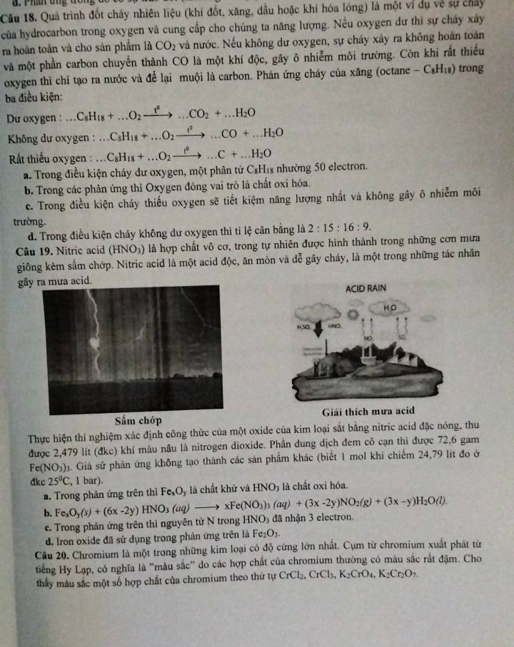 Phần tng đổi
Câu 18. Quá trình đốt cháy nhiên liệu (khí đốt, xăng, dầu hoặc khí hóa lóng) là một ví dụ về sự chây
của hydrocarbon trong oxygen và cung cấp cho chúng ta năng lượng. Nếu oxygen dư thi sự chấy xây
ra hoàn toàn và cho sản phẩm là CO_2 và nước. Nếu không dư oxygen, sự cháy xây ra không hoán toàn
và một phần carbon chuyển thành CO là một khí độc, gây ô nhiễm môi trường. Còn khí rất thiếu
oxygen thì chỉ tạo ra nước và để lại muội là carbon. Phản ứng cháy của xăng (octane -C_8H_18) trong
ba điều kiện:
Du oxygen : C_8H_18+...O_2xrightarrow t^n...CO_2+...H_2O
*  Không dư oxygen : a_  C_8H_18+...O_2xrightarrow t^0...CO+...H_2O
ất thiếu oxygen : C_8H_18+...O_2xrightarrow r°...C+...H_2O
a. Trong điều kiện cháy dư oxygen, một phân tử C_8H_18 nhường 50 electron.
b. Trong các phản ứng thì Oxygen đóng vai trò là chất oxi hóa.
c. Trong điều kiện cháy thiếu oxygen sẽ tiết kiệm năng lượng nhất và không gây ô nhiễm môi
trường.
d. Trong điều kiện cháy không dư oxygen thi tỉ lệ cân bằng là 2:15:16:9.
Câu 19. Nitric acid (HNO3) là hợp chất vô cơ, trong tự nhiên được hình thành trong những cơn mưa
giông kèm sắm chớp. Nitric acid là một acid độc, ăn mòn và dễ gãy cháy, là một trong những tác nhân
gây ra mưa acid.
Sắm chớp Giải thích mưa acid
Thực hiện thí nghiệm xác định công thức của một oxide của kim loại sắt bằng nitric acid đặc nóng, thu
được 2,479 lít (đkc) khí màu nâu là nitrogen dioxide. Phần dung dịch đem cô cạn thi được 72,6 gam
Fe(NO_3) á. Giả sử phản ứng không tạo thành các sản phẩm khác (biết 1 mol khí chiếm 24,79 lít đo ở
đkc 25^0C,1 b 1 r).
a. Trong phản ứng trên thì Fe_xO_y y là chất khử và HNO_3 là chất oxi hóa.
b. Fe_xO_y(s)+(6x-2y)HNO_3(aq)to xFe(NO_3)_3(aq)+(3x-2y)NO_2(g)+(3x-y)H_2O(l).
e. Trong phản ứng trên thì nguyên tử N trong HNO3 đã nhận 3 electron,
d. Iron oxide đã sử dụng trong phản ứng trên là Fe_2O_3.
Cầu 20. Chromium là một trong những kim loại có độ cứng lớn nhất. Cụm từ chromium xuất phát từ
tiếng Hy Lạp, có nghĩa là ''màu sắc'' do các hợp chất của chromium thường có màu sắc rất đậm. Cho
thầy màu sắc một số hợp chất của chromium theo thứ tự CrCl_2,CrCl_3,K_2CrO_4,K_2Cr_2O_7.