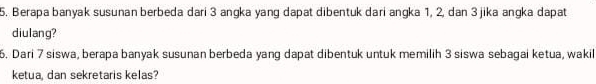 Berapa banyak susunan berbeda dari 3 angka yang dapat dibentuk dari angka 1, 2, dan 3 jika angka dapat 
diulang? 
6. Dari 7 siswa, berapa banyak susunan berbeda yang dapat dibentuk untuk memilih 3 siswa sebagai ketua, wakil 
ketua, dan sekretaris kelas?