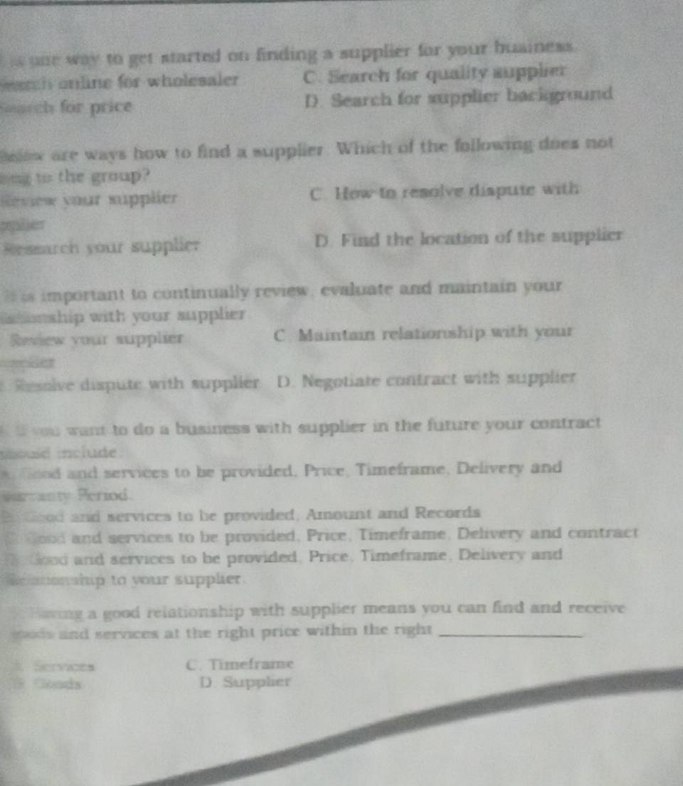 one way to get started on finding a supplier for your buainess .
arh online for wholesaler C. Search for quality supplier
Sourch for price D. Search for supplier background
slow are ways how to find a supplier. Which of the following does not
ong to the group?
Review your supplier C. Hew to resolve dispute with
pylier
Ressarch your supplier D. Find the location of the supplier
im portant to continually review, evaluate and maintain your
s tunship with your supplier 
Review your supplier C. Maintain relationship with your
ler
ive dispute with supplier D. Negotiate contract with supplier
you want to do a business with supplier in the future your contract 
sould include.
dd and services to be provided, Price, Timeframe, Delivery and
Qarmanty Period
B Good and services to be provided, Amount and Records
C dood and services to be provided, Price, Timeframe, Delivery and contract
Good and services to be provided, Price, Timeframe, Delivery and
e tonship to your supplier.
Horing a good relationship with supplier means you can find and receive
ads and services at the right price within the right_
Services C. Timeframe
a Goads D. Supplier