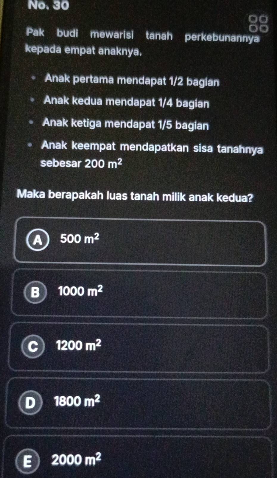 No. 30
a
Pak budi mewarisi tanah perkebunannya
kepada empat anaknya.
Anak pertama mendapat 1/2 bagian
Anak kedua mendapat 1/4 bagian
Anak ketiga mendapat 1/5 bagian
Anak keempat mendapatkan sisa tanahnya
sebesar 200m^2
Maka berapakah luas tanah milik anak kedua?
a 500m^2
B 1000m^2
C 1200m^2
D 1800m^2
E 2000m^2