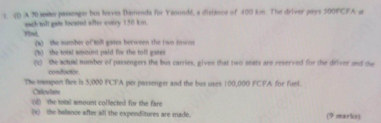 (1) A 70 seater passenger bus leaves Bamenda for Yaoundé, a distance of 400 km. The driver pays 500FCFA at 
each toll gate located after every 150 km. 
Find, 
(a) the number of toll gates between the two fowns 
(b) the total amount paid for the toll gates 
(e) the actual number of passengers the bus carries, given that two seats are reserved for the driver and the 
conductor. 
The transport fare is 5,000 FCFA per passenger and the bus uses 100,000 FCFA for fuel. 
Calculate 
(d) the total amount collected for the fare 
(e) the balance after all the expenditures are made. (9 marks)