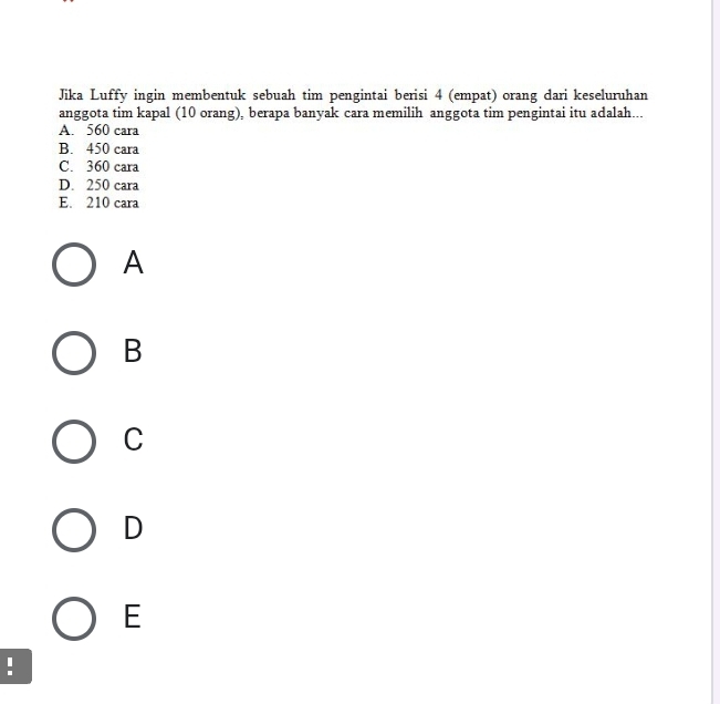 Jika Luffy ingin membentuk sebuah tim pengintai berisi 4 (empat) orang dari keseluruhan
anggota tim kapal (10 orang), berapa banyak cara memilih anggota tim pengintai itu adalah...
A. 560 cara
B. 450 cara
C. 360 cara
D. 250 cara
E. 210 cara
A
B
C
D
E
!
