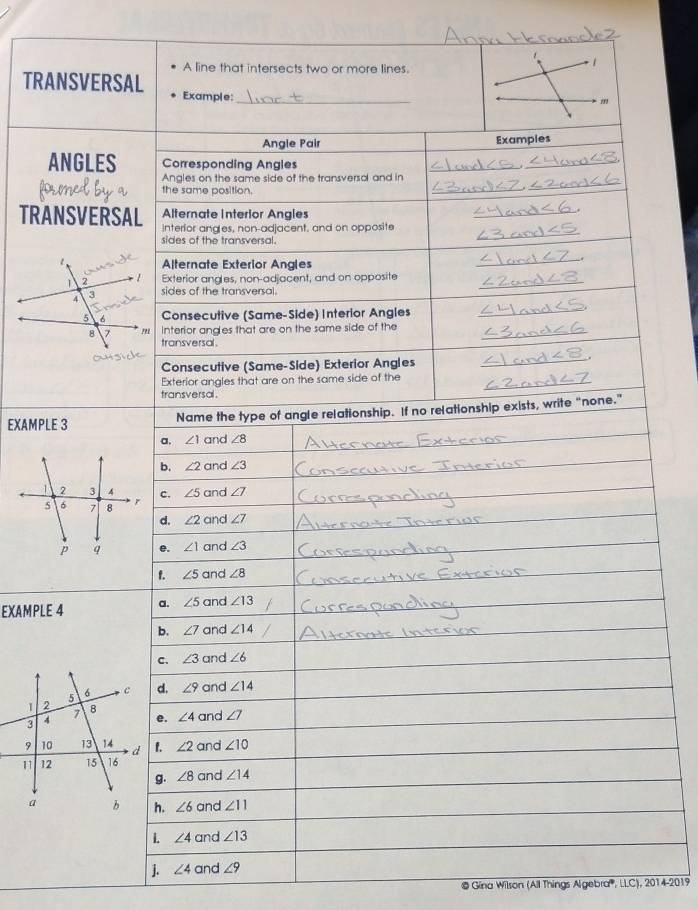 A line that intersects two or more lines.
TRANSVERSAL Example:_
Angle Pair Examples
ANGLES Corresponding Angles
Angles on the same side of the transversal and in
the same position.
_
_
Alternate Interior Angles
TRANSVERSAL interior angles, non-adjacent, and on opposite
sides of the transversal.
Alternate Exterior Angles
Exterior angles, non-adjacent, and on opposite_
sides of the transversal.
Consecutive (Same-Side) Interior Angles
interior angles that are on the same side of the
transversal.
Consecutive (Same-Side) Exterior Angles
Exterior angles that are on the same side of the
transversal .
EXAMPLE 3 Name the type of angle relationship. If no relationship exists, write “none.”
a. ∠ 1 and ∠ 8
b. ∠ 2 and ∠ 3
2 3 4
5 6 7 8 r c. ∠ 5 and ∠ 7
d. ∠ 2 and ∠ 7
p q e. ∠ 1 and ∠ 3
f. ∠ 5 and ∠ 8
EXAMPLE 4 a. ∠ 5 and ∠ 13
b. ∠ 7 and ∠ 14
c. ∠ 3 and ∠ 6
d. ∠ 9 and ∠ 14
e. ∠ 4 and ∠ 7
∠ 2 and ∠ 10
g. ∠ 8 and ∠ 14
∠ 6 and ∠ 11
L. ∠ 4 and ∠ 13
j. ∠ 4 and ∠ 9
© Gina Wilson (All Things Algebra''', LLC), 2014-2019