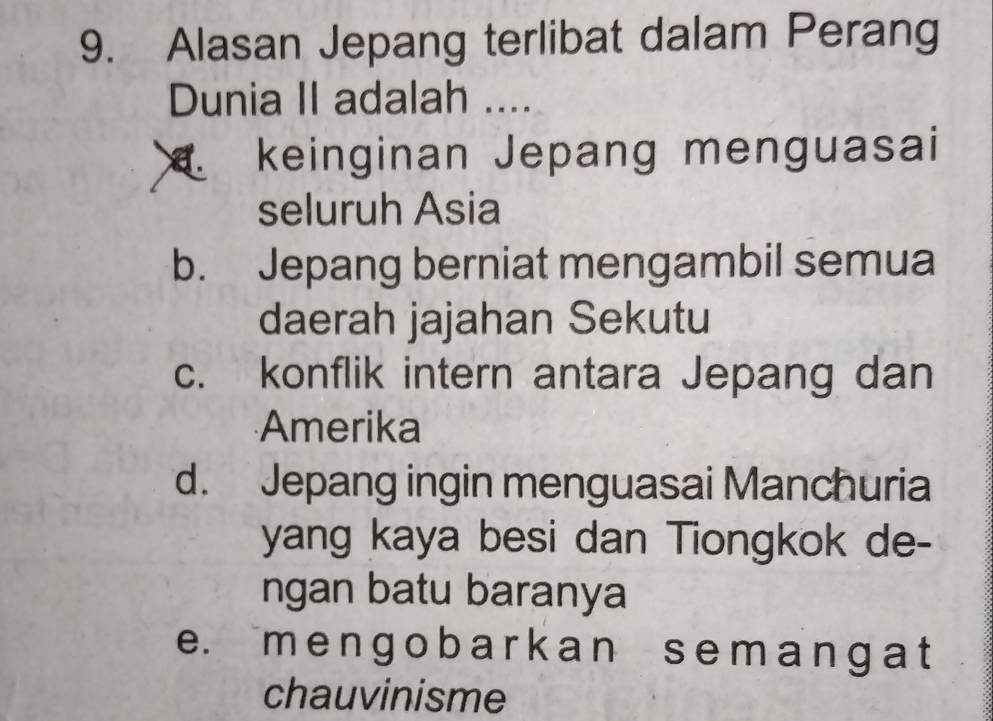 Alasan Jepang terlibat dalam Perang
Dunia II adalah ....
keinginan Jepang menguasai
seluruh Asia
b. Jepang berniat mengambil semua
daerah jajahan Sekutu
c. konflik intern antara Jepang dan
Amerika
d. Jepang ingin menguasai Manchuria
yang kaya besi dan Tiongkok de-
ngan batu baranya
e. m e n ɡ o b a r k an s e m a n g a t
chauvinisme