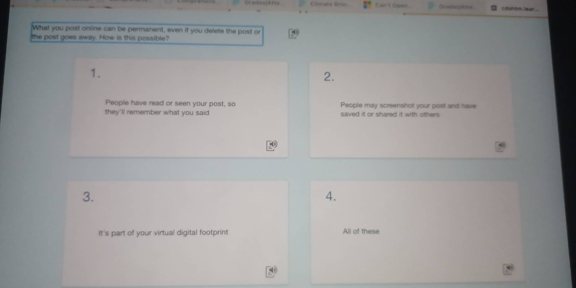 Grades/Atte Climate Broc Can't Open GradesiAtte cdshtm.lear...
What you post online can be permanent, even if you delete the post or
the post goes away. How is this possible?
1.
2.
People have read or seen your post, so People may screenshot your post and have
they'll remember what you said saved it or shared it with others
3.
4.
It's part of your virtual digital footprint
All of these