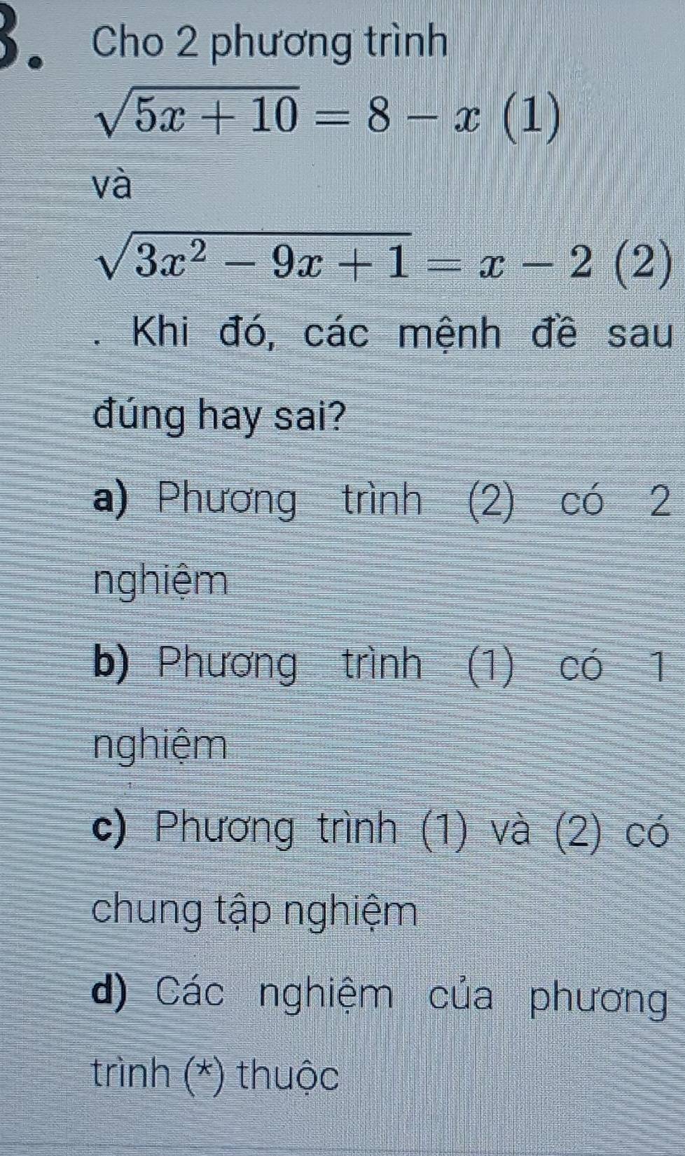 Cho 2 phương trình
sqrt(5x+10)=8-x(1 )
và
sqrt(3x^2-9x+1)=x-2(2). Khi đó, các mệnh đề sau
đúng hay sai?
a) Phương trình (2) có 2
nghiệm
b) Phương trình (1) có 1
nghiệm
c) Phương trình (1) và (2) có
chung tập nghiệm
d) Các nghiệm của phương
trình (*) thuộc