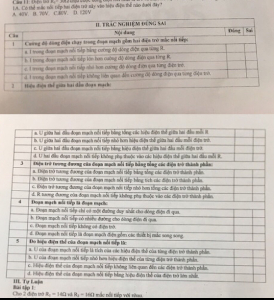 Điện trở R, - 3011 cnịu được đóng đ
1A. Có thể mắc nổi tiếp hai điện trở này vào hiệu điện thể nào đưới đây?
A. 40V. B. 70V. C. 80V. D. 120V
Bài tập 1:
Cho 2 điện trở R_1=14Omega và R_2=16Omega mắc nổi tiếp với nhau.