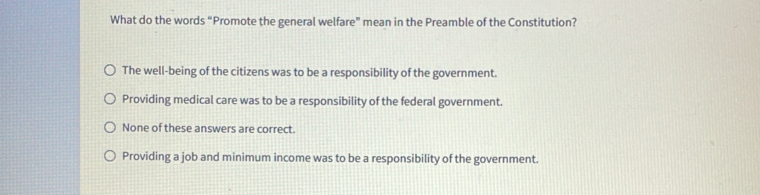 What do the words “Promote the general welfare” mean in the Preamble of the Constitution?
The well-being of the citizens was to be a responsibility of the government.
Providing medical care was to be a responsibility of the federal government.
None of these answers are correct.
Providing a job and minimum income was to be a responsibility of the government.