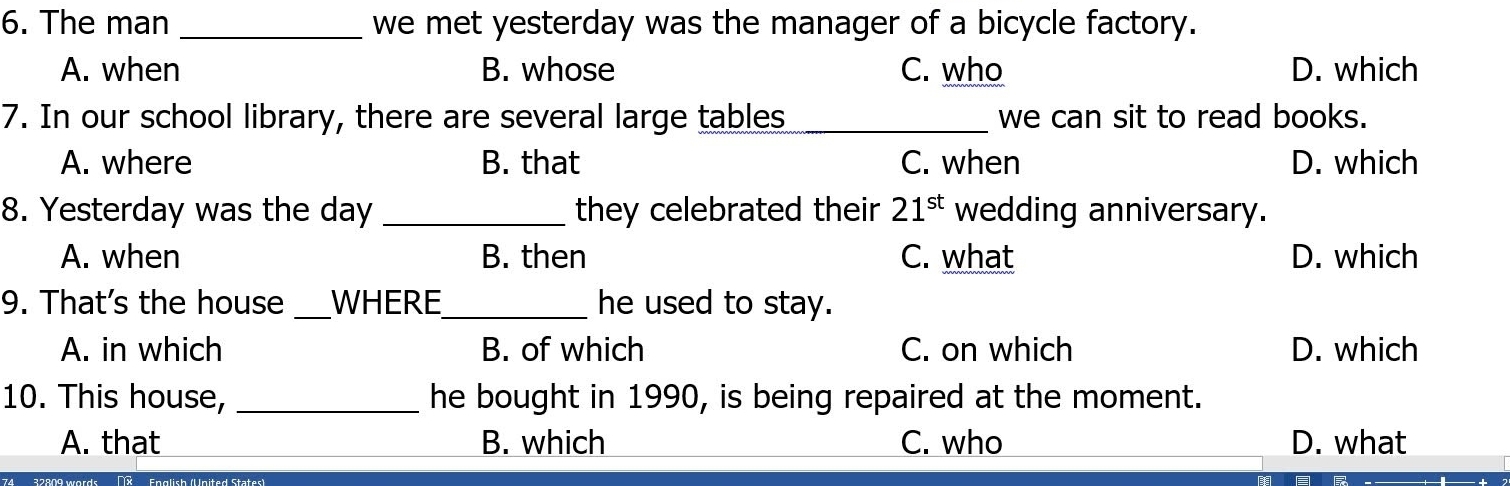 The mạn _we met yesterday was the manager of a bicycle factory.
A. when B. whose C. who D. which
7. In our school library, there are several large tables_ we can sit to read books.
A. where B. that C. when D. which
8. Yesterday was the day _they celebrated their 21^(st) wedding anniversary.
A. when B. then C. what D. which
9. That's the house _WHERE_ he used to stay.
A. in which B. of which C. on which D. which
10. This house, _he bought in 1990, is being repaired at the moment.
A. that B. which C. who D. what
(R English (United States)