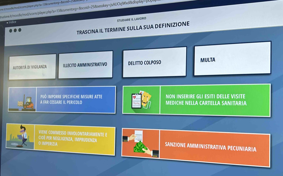 eneit/moodle/mod/scorm/player.php?a=13&currentorg=&scoid = 2 
Aruzzione.it/moodle/mod/scorm/player.php?a=13&currentorg=&scoid=25&sesskey=jsAUOzjWxd&display=βυpupl 
* Indice 
STUDIARE IL LAVORO 
TRASCINA IL TERMINE SULLA SUA DEFINIZIONE 
AUTORITÀ DI VIGILANZA ILLECITO AMMINISTRATIVO DELITTO COLPOSO MULTA 
PUÀ IMPORRE SPECIFICHE MISURE ATTE NON INSERIRE GLI ESITI DELLE VISITE 
A FAR CESSARE IL PERICOLO MEDICHE NELLA CARTELLA SANITARIA 
oned 
VIENE COMMESSO INVOLONTARIAMENTE E 
COÈ PER NEGLIGENZA, IMPRUDENZA SANZIONE AMMINISTRATIVA PECUNIARIA 
O IMPERIZIA