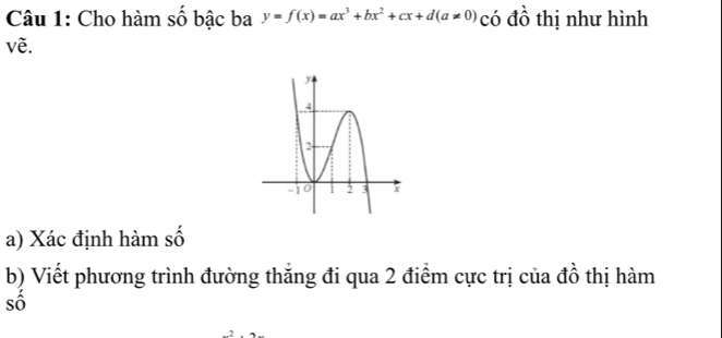 Cho hàm số bậc ba y=f(x)=ax^3+bx^2+cx+d(a!= 0) có đồ thị như hình 
vẽ. 
a) Xác định hàm số 
b) Viết phương trình đường thăng đi qua 2 điểm cực trị của đồ thị hàm 
số