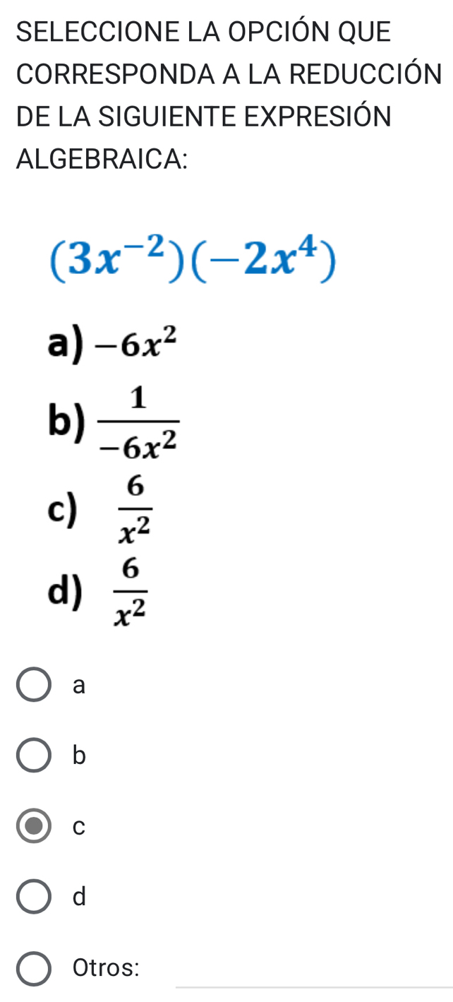 SELECCIONE LA OPCIÓN QUE
CORRESPONDA A LA REDUCCIÓN
DE LA SIGUIENTE EXPRESIÓN
ALGEBRAICA:
(3x^(-2))(-2x^4)
a) -6x^2
b)  1/-6x^2 
c)  6/x^2 
d)  6/x^2 
a
b
C
d
_
Otros:
_