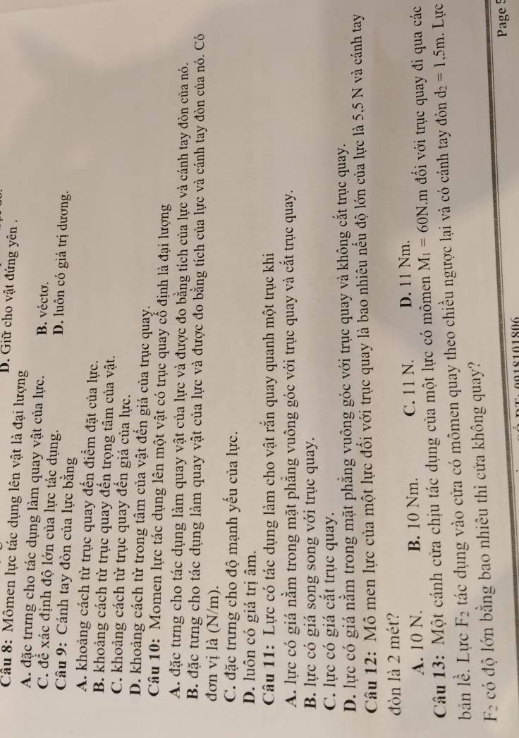 B. Giữ cho vật đứng yên .
Cầu 8: Mômen lực tác dụng lên vật là đại lượng
A. đặc trưng cho tác dụng làm quay vật của lực. B. vécto.
C. để xác định độ lớn của lực tác dụng. D. luôn có giá trị dương.
Câu 9: Cánh tay đòn của lực bằng
A. khoảng cách từ trục quay đến điểm đặt của lực.
B. khoảng cách từ trục quay đến trọng tâm của vật.
C. khoảng cách từ trục quay đến giá của lực.
D. khoảng cách từ trong tâm của vật đến giá của trục quay.
Câu 10: Momen lực tác dụng lên một vật có trục quay cổ định là đại lượng
A. đặc tưng cho tác dụng làm quay vật của lực và được đo bằng tích của lực và cánh tay đòn của nó.
B. đặc tưng cho tác dụng làm quay vật của lực và được đo bằng tích của lực và cánh tay đòn của nó. Có
đơn vị là (N/m).
C. đặc trưng cho độ mạnh yếu của lực.
D. luôn có giá trị âm.
Câu 11: Lực có tác dụng làm cho vật rắn quay quanh một trục khi
A. lực có giá nằm trong mặt phẳng vuông góc với trục quay và cắt trục quay.
B. lực có giá song song với trục quay.
C. lực có giá cắt trục quay.
D. lực có giá nằm trong mặt phẳng vuông góc với trục quay và không cắt trục quay.
Câu 12: Mô men lực của một lực đối với trục quay là bao nhiêu nếu độ lớn của lực là 5,5 N và cánh tay
đòn là 2 mét?
A. 10 N. B. 10 Nm. C. 11 N. D. 11 Nm.
Câu 13: Một cánh cửa chịu tác dụng của một lực có mômen M_1=60N.m đổi với trục quay đi qua các
bān lề. Lực F_2 tác dụng vào cửa có mômen quay theo chiều ngược lại và có cánh tay đòn d_2=1,5m. Lực
F_2 có độ lớn bằng bao nhiêu thì cửa không quay?
Page 5
018101806