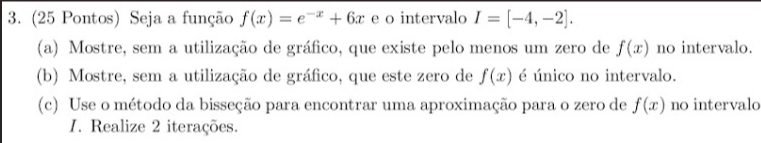 (25 Pontos) Seja a função f(x)=e^(-x)+6x e o intervalo I=[-4,-2]. 
(a) Mostre, sem a utilização de gráfico, que existe pelo menos um zero de f(x) no intervalo. 
(b) Mostre, sem a utilização de gráfico, que este zero de f(x) é único no intervalo. 
(c) Use o método da bisseção para encontrar uma aproximação para o zero de f(x) no intervalo 
I. Realize 2 iterações.