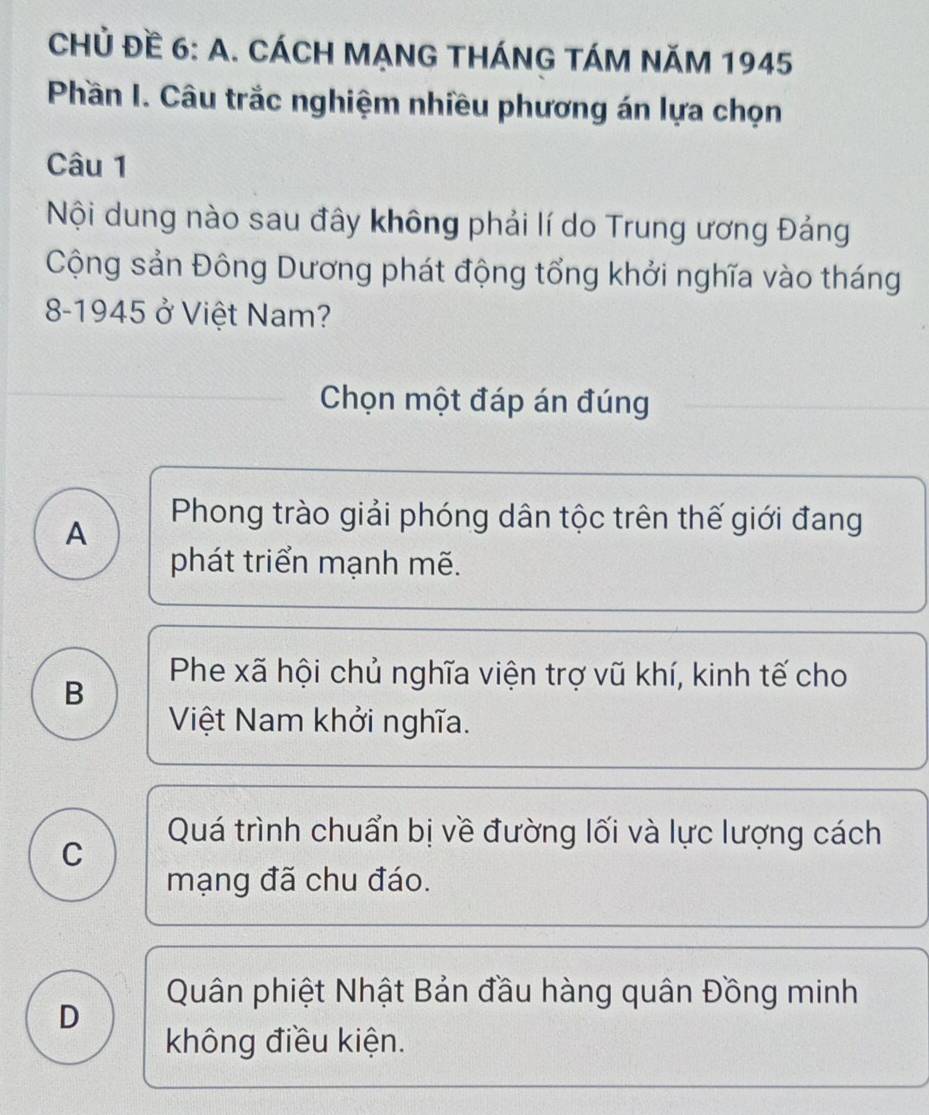 CHủ Đề 6: A. CÁCH MẠNG THÁNG TÁM NăM 1945
Phần I. Câu trắc nghiệm nhiều phương án lựa chọn
Câu 1
Nội dung nào sau đây không phải lí do Trung ương Đảng
Cộng sản Đông Dương phát động tổng khởi nghĩa vào tháng
8-1945 ở Việt Nam?
Chọn một đáp án đúng
A
Phong trào giải phóng dân tộc trên thế giới đang
phát triển mạnh mẽ.
Phe xã hội chủ nghĩa viện trợ vũ khí, kinh tế cho
B
Việt Nam khởi nghĩa.
Quá trình chuẩn bị về đường lối và lực lượng cách
C
mạng đã chu đáo.
Quân phiệt Nhật Bản đầu hàng quân Đồng minh
D
không điều kiện.