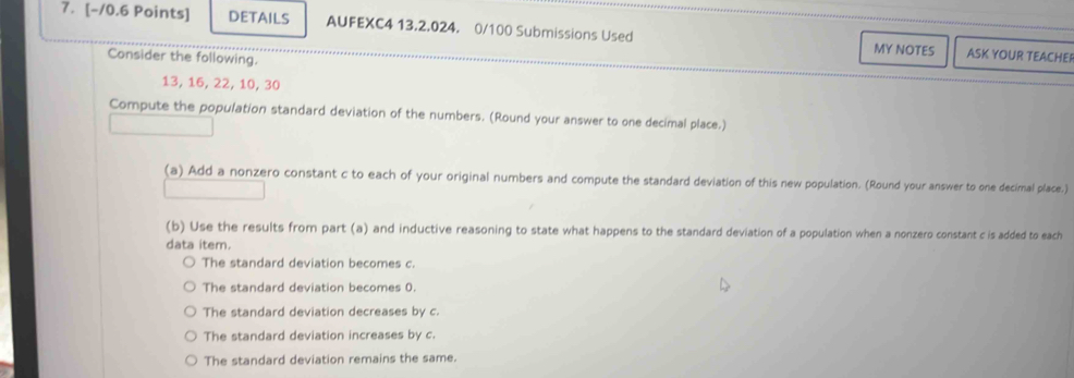 DETAILS AUFEXC4 13.2.024. 0/100 Submissions Used MY NOTES ASK YOUR TEACHEI
Consider the following.
13, 16, 22, 10, 30
Compute the population standard deviation of the numbers. (Round your answer to one decimal place.)
(a) Add a nonzero constant c to each of your original numbers and compute the standard deviation of this new population. (Round your answer to one decimal place.)
(b) Use the results from part (a) and inductive reasoning to state what happens to the standard deviation of a population when a nonzero constant c is added to each
data item.
The standard deviation becomes c.
The standard deviation becomes 0.
The standard deviation decreases by c.
The standard deviation increases by c.
The standard deviation remains the same.