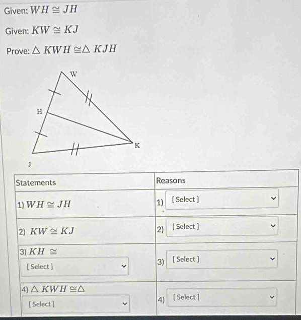 Given: WH≌ JH
Given: KW≌ KJ
Prove: △ KWH≌ △ KJH
Statements Reasons 
1) WH≌ JH 1) [ Select ] 
2) KW≌ KJ 2) [ Select ] 
3) KH≌
[ Select ] 
3) [ Select ] 
4) △ KWH≌ △
[ Select ] 
4) [ Select ]