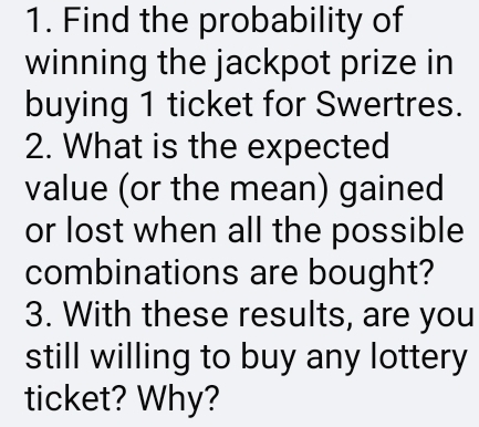 Find the probability of 
winning the jackpot prize in 
buying 1 ticket for Swertres. 
2. What is the expected 
value (or the mean) gained 
or lost when all the possible 
combinations are bought? 
3. With these results, are you 
still willing to buy any lottery 
ticket? Why?