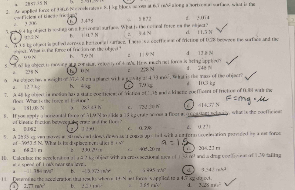 a. 2887.35 N b. 5761.59 1
2. An applied force of 330.6'N accelerates a 8.1 kg block across at 6.7m/s^2 along a horizontal surface. what is the
coefficient of kinetic friction?
a. 3.206 b. 3.478 c. 6.872 d. 3.074
3.  A 9.4 kg object is resting on a horizontal surface. What is the normal force on the object?
a. 92.2 N b. 110.7 N c. 9,4 N d. 11.3 N
4. A 3.6 kg object is pulled across a horizontal surface. There is a coefficient of friction of 0.28 between the surface and the
object. What is the force of friction on the object?
a. 9.9 N b. 7.9 N c. 11.9 N d. 13.8 N
5. A 62 kg object is moving at a constant velocity of 4 m/s. How much net force is being applied?
a. 238 N h 0 N c. 228 N d. 248 N
6. An object has a weight of 37.4 N on a planet with a gravity of 4.73m/s^2. What is the mass of the object?
a. 12.7 kg b. 4 kg c 7.9 kg d. 10.3 kg
7. A 48 kg object in motion has a static coefficient of friction of,1.76 and a kinetic coefficent of friction of 0.88 with the
floor. What is the force of friction?
a. 181.08 N b. 283.43 N c. 732.20 N d. 414.37 N
8. If you apply a horizontal force of 31.9 N to slide a 13 kg crate across a floor at a constant velocity. what is the coefficient
of kinetic friction between the crate and the floor?
a. 0.082 b. 0.250 c. 0.398 d. 0.271
9. A 2635 kg van moves at 30 m/s and slows down as it coasts up a hill with a uniform acceleration provided by a net force
of --3952.5 N. What is its displacement after 8.7 s?
a. 68.21 m b. 390.29 m c. 405.20 m d.  204.23 m
10. Calculate the acceleration of a 4.2 kg object with an cross sectional area of 1.32m^2 and a drag coefficient of 1.39 falling
at a speed of 1 m/s near sea level.
a. -11.384m/s^2 b. -15.573m/s^2 C. -6.995m/s^2 d. -9.542m/s^2
11. Determine the acceleration that results when a 13-N net force is applied to a 4.7 kg object.
a. 2.77m/s^2 b. 3.27m/s^2 c. 2.85m/s^2 d. 3.28m/s^2