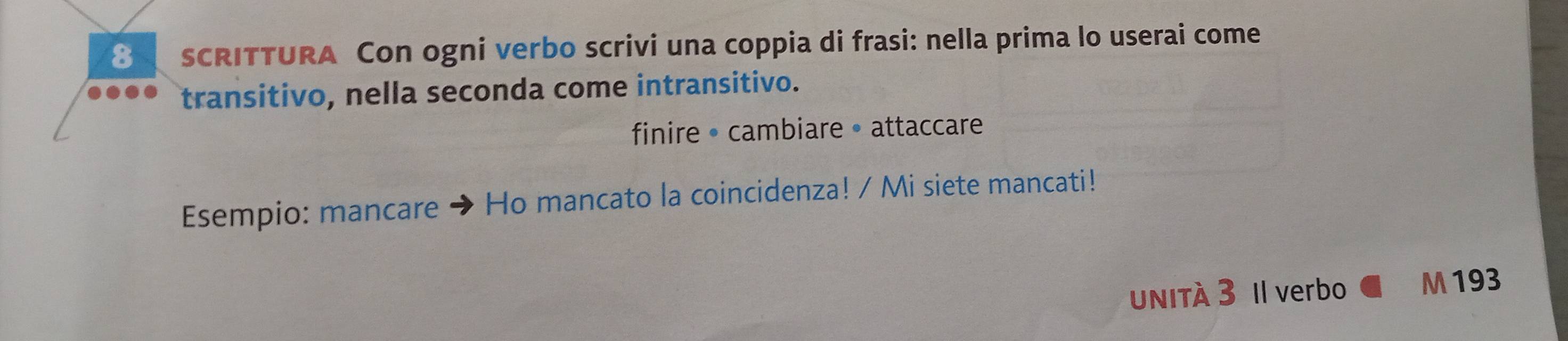 SCRITTURA Con ogni verbo scrivi una coppia di frasi: nella prima lo userai come 
transitivo, nella seconda come intransitivo. 
finire • cambiare • attaccare 
Esempio: mancare Ho mancato la coincidenza! / Mi siete mancati! 
unITà 3 Il verbo M 193