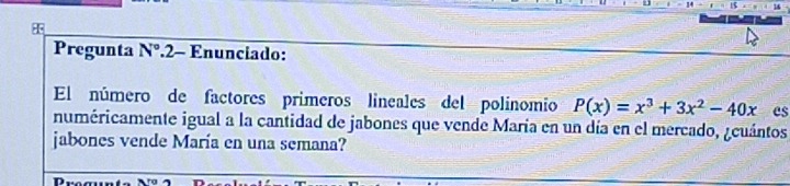 Pregunta N° .2- Enunciado: 
El número de factores primeros lineales del polinomio P(x)=x^3+3x^2-40x es 
numéricamente igual a la cantidad de jabones que vende María en un día en el mercado, ¿cuántos 
jabones vende María en una semana?