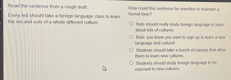 Read the sentence from a rough draft. How could this sentence be rewritten to maintain a
Every kid should take a foreign language class to learn formal tone?
the ins and outs of a whole different culture. Kids should really study foreign language to learn
about lots of cultures.
Kids: you know you want to sign up to learn a new
language and culture!
Students should take a bunch of classes that allow
them to learn new cultures.
Students should study foreign language to be
exposed to new cultures.