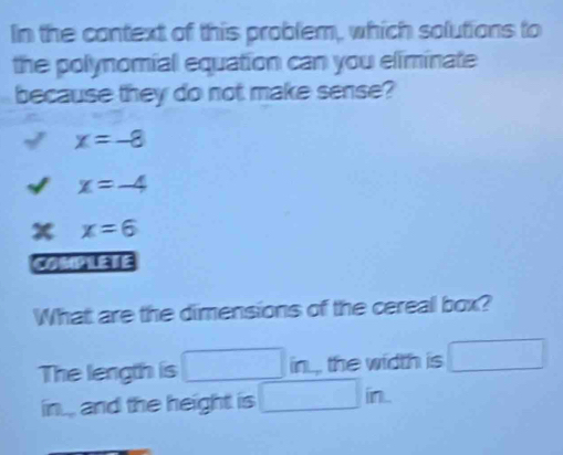 In the context of this problem, which solutions to
the polynomial equation can you eliminate
because they do not make sense?
x=-8
x=-4
x=6
COMPLETE
What are the dimensions of the cereal box?
The length is^ ^circ  □ in the width is □
in... and the height is □ in.