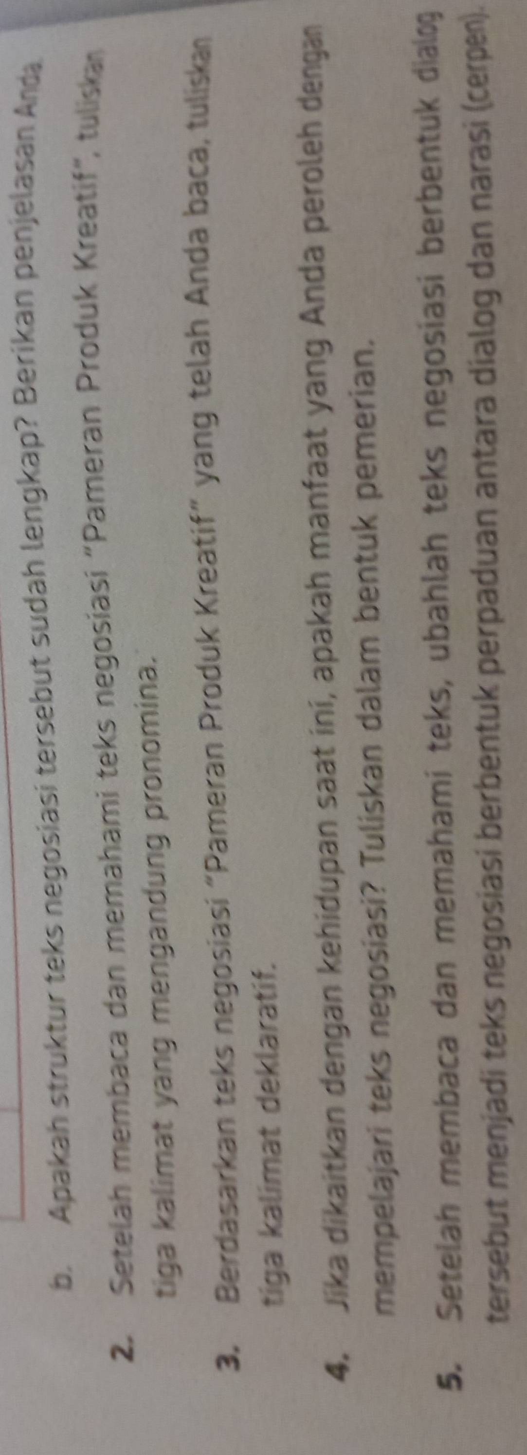 Apakah struktur teks negosiasi tersebut sudah lengkap? Berikan penjelasan Anda 
2. Setelah membaca dan memahami teks negosiasi "Pameran Produk Kreatif", tuliskan 
tiga kalimat yang mengandung pronomina. 
3. Berdasarkan teks negosiasi “Pameran Produk Kreatif” yang telah Anda baca, tuliskan 
tiga kalimat deklaratif. 
4. Jika dikaitkan dengan kehidupan saat ini, apakah manfaat yang Anda peroleh dengan 
mempelajari teks negosiasi? Tuliskan dalam bentuk pemerian. 
5. Setelah membaca dan memahami teks, ubahlah teks negosiasi berbentuk dialog 
tersebut menjadi teks negosiasi berbentuk perpaduan antara dialog dan narasi (cerpen).
