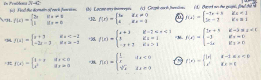 In Problems 31-42: 
(a) Find the domain of each function. (b) Locate any intercepts. (c) Graph each function. (d) Based on the graph, find the r 
°31 f(x)=beginarrayl 2xifx!= 0 1ifx=0endarray. *32, f(x)=beginarrayl 3xifx!= 0 4ifx=0endarray. a f(x)=beginarrayl -2x+3ifx<1 3x-2ifx≥ 1endarray.
÷34. f(x)=beginarrayl x+3ifx °35. f(x)=beginarrayl x+3if-2≤ x<1 5ifx=1 -x+2ifx>1endarray. °36. f(x)=beginarrayl 2x+5if-3≤ x<0 -3ifx=0 -5xifx>0endarray.
+37 f(x)=beginarrayl 1+xifx<0 x^2ifx≥ 0endarray. =38. f(x)=beginarrayl  1/x ifx<0 sqrt[3](x)ifx≥ 0endarray. 39 f(x)=beginarrayl |x|if-2≤ x<0 x^3ifx>0endarray.