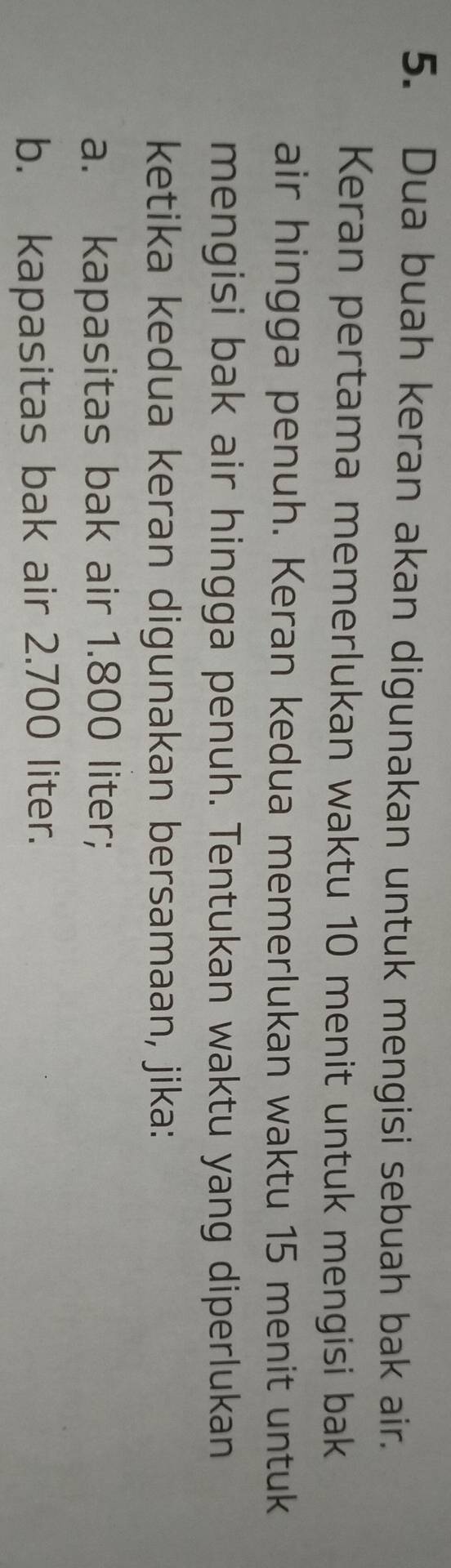 Dua buah keran akan digunakan untuk mengisi sebuah bak air. 
Keran pertama memerlukan waktu 10 menit untuk mengisi bak 
air hingga penuh. Keran kedua memerlukan waktu 15 menit untuk 
mengisi bak air hingga penuh. Tentukan waktu yang diperlukan 
ketika kedua keran digunakan bersamaan, jika: 
a. kapasitas bak air 1.800 liter; 
b. kapasitas bak air 2.700 liter.