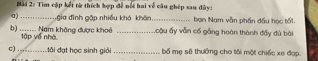 Tìm cặp kết từ thích hợp để nổi hai về câu ghép sau đây: 
a)_ 
gia đình gặp nhiều khó khăn_ bạn Nam vẫn phấn đấu học tốt. 
b) _Nam không được khoẻ _ấcậu ấy vẫn cố gắng hoàn thành đẩy đủ bài 
tập về nhà. 
c) _tôi đạt học sinh giỏi _bố mẹ sẽ thưởng cho tôi một chiếc xe đạp.