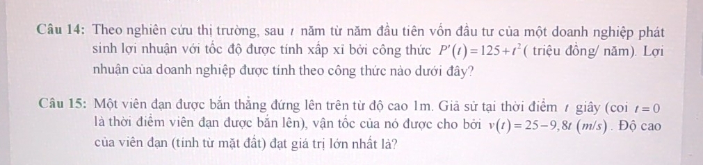 Theo nghiên cứu thị trường, sau 7 năm từ năm đầu tiên vốn đầu tư của một doanh nghiệp phát 
sinh lợi nhuận với tốc độ được tính xấp xỉ bởi công thức P'(t)=125+t^2 ( triệu đồng/ năm). Lợi 
nhuận của doanh nghiệp được tính theo công thức nào dưới đây? 
Câu 15: Một viên đạn được bắn thẳng đứng lên trên từ độ cao 1m. Giả sử tại thời điểm / giây (coi t=0
là thời điểm viên đạn được bắn lên), vận tốc của nó được cho bởi v(t)=25-9,8t (m/s) . Độ cao 
của viên đạn (tính từ mặt đất) đạt giá trị lớn nhất là?